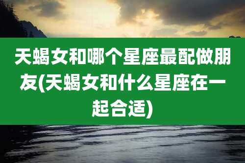 天蝎女和哪个星座最配做朋友(天蝎女和什么星座在一起合适)