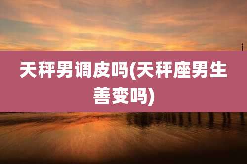 天秤男调皮吗(天秤座男生善变吗)