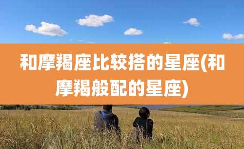 和摩羯座比较搭的星座(和摩羯般配的星座)