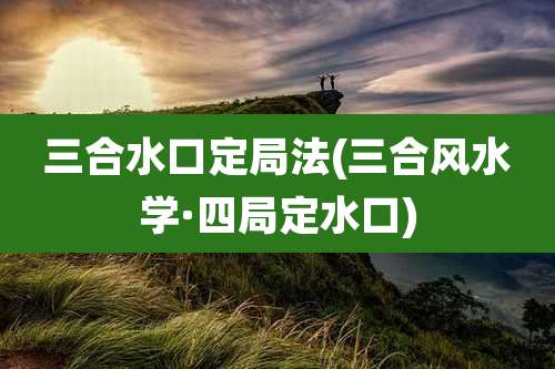 三合水口定局法(三合风水学·四局定水口)