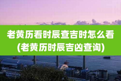 老黄历看时辰查吉时怎么看(老黄历时辰吉凶查询)