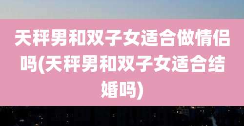 天秤男和双子女适合做情侣吗(天秤男和双子女适合结婚吗)