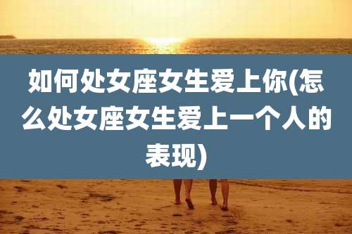 如何处女座女生爱上你(怎么处女座女生爱上一个人的表现)