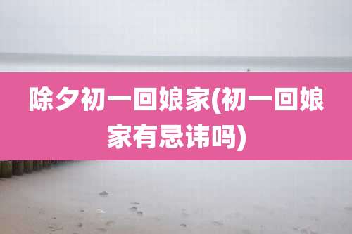 除夕初一回娘家(初一回娘家有忌讳吗)