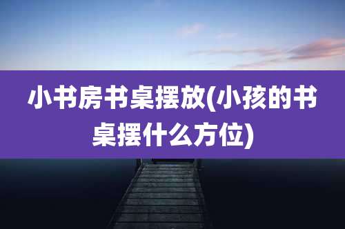 小书房书桌摆放(小孩的书桌摆什么方位)