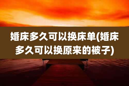婚床多久可以换床单(婚床多久可以换原来的被子)