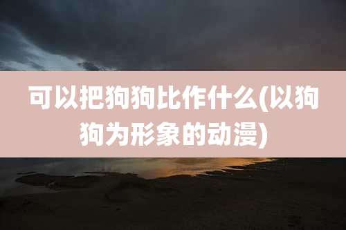 可以把狗狗比作什么(以狗狗为形象的动漫)