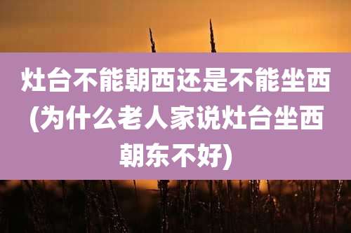 灶台不能朝西还是不能坐西(为什么老人家说灶台坐西朝东不好)