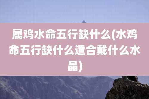 属鸡水命五行缺什么(水鸡命五行缺什么适合戴什么水晶)