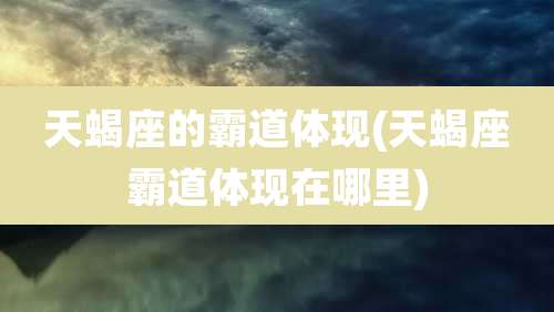 天蝎座的霸道体现(天蝎座霸道体现在哪里)