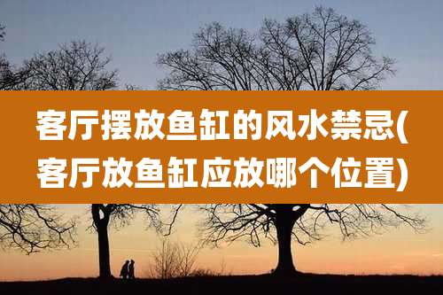 客厅摆放鱼缸的风水禁忌(客厅放鱼缸应放哪个位置)