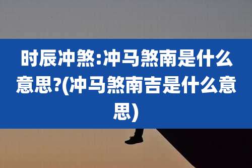 时辰冲煞:冲马煞南是什么意思?(冲马煞南吉是什么意思)