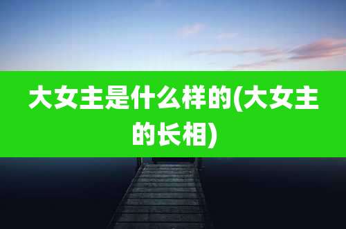 大女主是什么样的(大女主的长相)