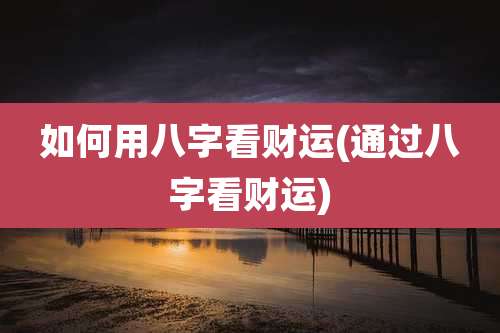 如何用八字看财运(通过八字看财运)