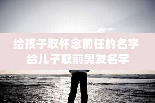 给孩子取怀念前任的名字 给儿子取前男友名字
