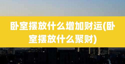 卧室摆放什么增加财运(卧室摆放什么聚财)