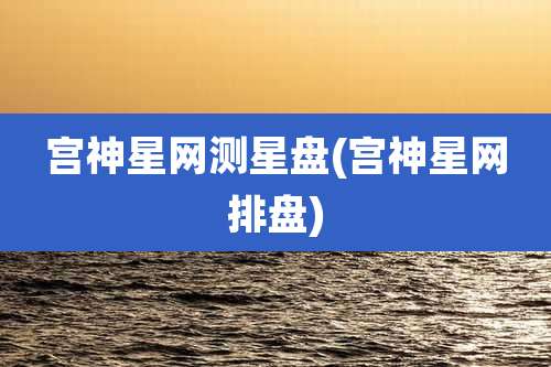 宫神星网测星盘(宫神星网排盘)