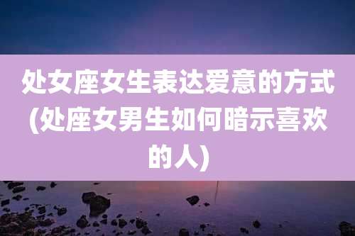处女座女生表达爱意的方式(处座女男生如何暗示喜欢的人)