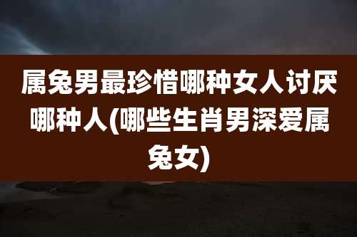 属兔男最珍惜哪种女人讨厌哪种人(哪些生肖男深爱属兔女)