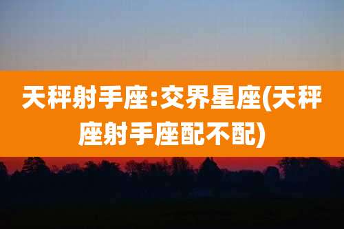 天秤射手座:交界星座(天秤座射手座配不配)