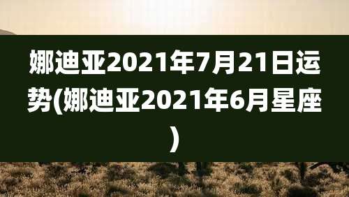 娜迪亚2021年7月21日运势(娜迪亚2021年6月星座)