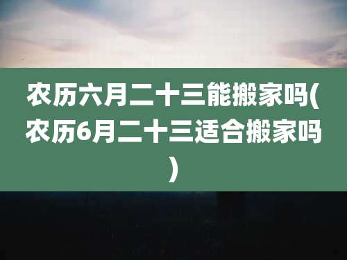 农历六月二十三能搬家吗(农历6月二十三适合搬家吗)