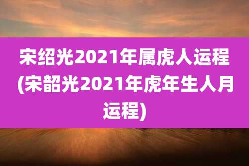 宋绍光2021年属虎人运程(宋韶光2021年虎年生人月运程)