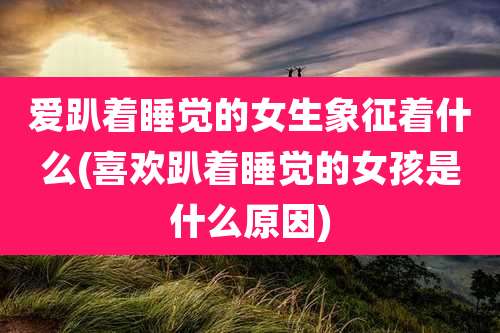 爱趴着睡觉的女生象征着什么(喜欢趴着睡觉的女孩是什么原因)