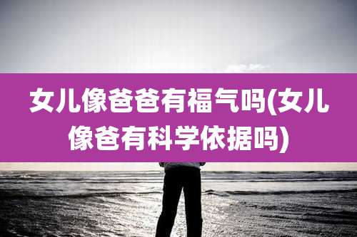 女儿像爸爸有福气吗(女儿像爸有科学依据吗)