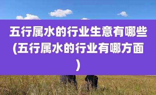 五行属水的行业生意有哪些(五行属水的行业有哪方面)