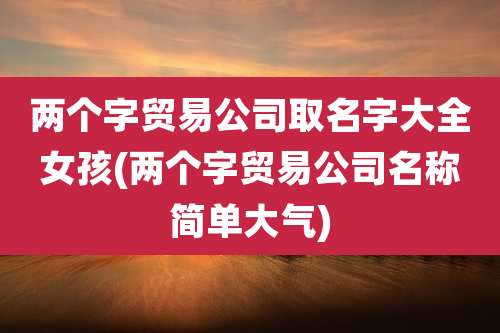 两个字贸易公司取名字大全女孩(两个字贸易公司名称简单大气)