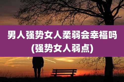 男人强势女人柔弱会幸福吗(强势女人弱点)