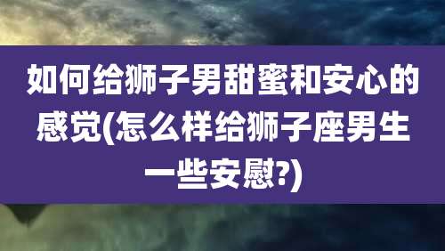 如何给狮子男甜蜜和安心的感觉(怎么样给狮子座男生一些安慰?)
