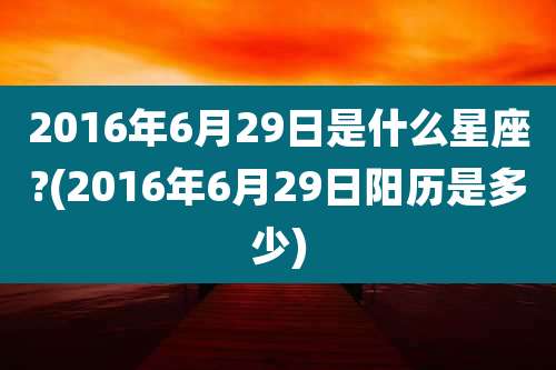 2016年6月29日是什么星座?(2016年6月29日阳历是多少)