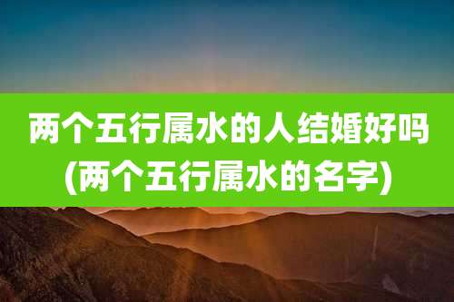 两个五行属水的人结婚好吗(两个五行属水的名字)