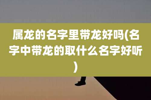 属龙的名字里带龙好吗(名字中带龙的取什么名字好听)
