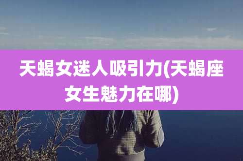 天蝎女迷人吸引力(天蝎座女生魅力在哪)