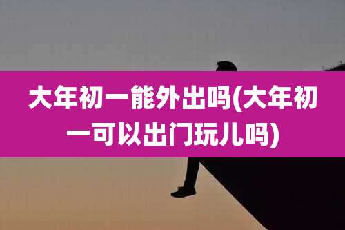大年初一能外出吗(大年初一可以出门玩儿吗)