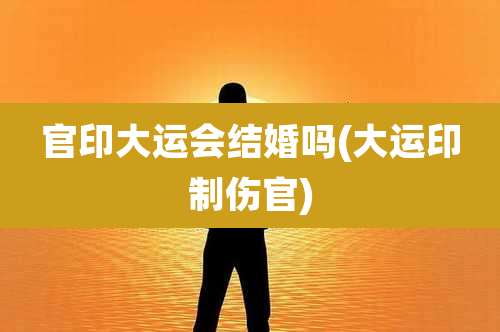 官印大运会结婚吗(大运印制伤官)