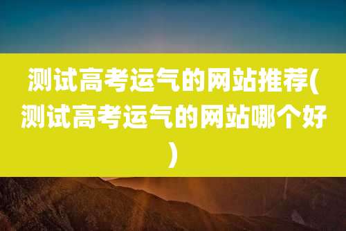 测试高考运气的网站推荐(测试高考运气的网站哪个好)