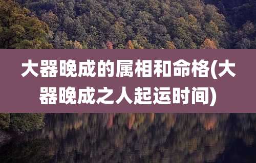 大器晚成的属相和命格(大器晚成之人起运时间)