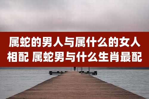 属蛇的男人与属什么的女人相配 属蛇男与什么生肖最配