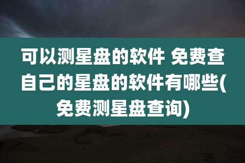 可以测星盘的软件 免费查自己的星盘的软件有哪些(免费测星盘查询)