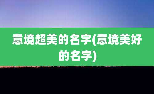 意境超美的名字(意境美好的名字)