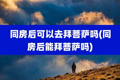 同房后可以去拜菩萨吗(同房后能拜菩萨吗)