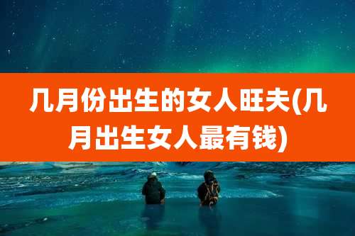几月份出生的女人旺夫(几月出生女人最有钱)