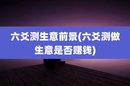 六爻测生意前景(六爻测做生意是否赚钱)