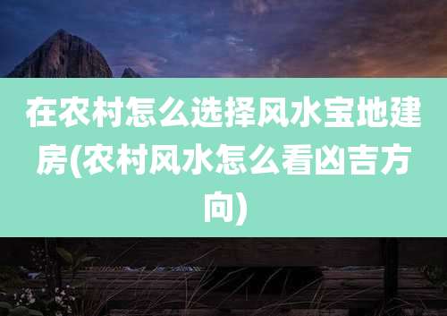 在农村怎么选择风水宝地建房(农村风水怎么看凶吉方向)