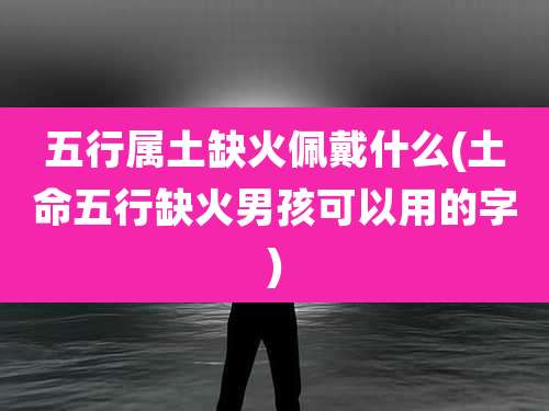 五行属土缺火佩戴什么(土命五行缺火男孩可以用的字)
