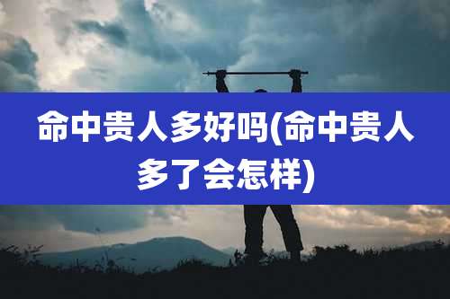 命中贵人多好吗(命中贵人多了会怎样)